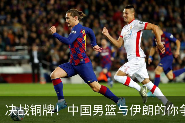 决战铜牌！中国男篮与伊朗的你争我夺